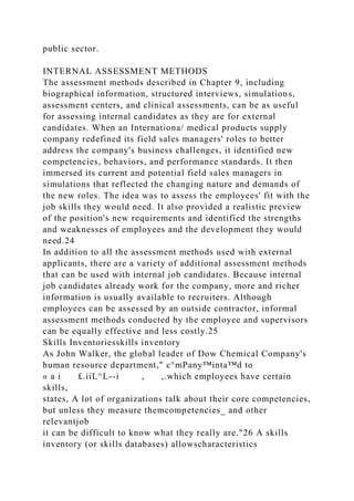 public sector.
INTERNAL ASSESSMENT METHODS
The assessment methods described in Chapter 9, including
biographical information, structured interviews, simulations,
assessment centers, and clinical assessments, can be as useful
for assessing internal candidates as they are for external
candidates. When an Internationa/ medical products supply
company redefined its field sales managers' roles to better
address the company's business challenges, it identified new
competencies, behaviors, and performance standards. It then
immersed its current and potential field sales managers in
simulations that reflected the changing nature and demands of
the new roles. The idea was to assess the employees' fit with the
job skills they would need. It also provided a realistic preview
of the position's new requirements and identified the strengths
and weaknesses of employees and the development they would
need.24
In addition to all the assessment methods used with external
applicants, there are a variety of additional assessment methods
that can be used with internal job candidates. Because internal
job candidates already work for the company, more and richer
information is usually available to recruiters. Although
employees can be assessed by an outside contractor, informal
assessment methods conducted by the employee and supervisors
can be equally effective and less costly.25
Skills Inventoriesskills inventory
As John Walker, the global leader of Dow Chemical Company's
human resource department," c°mPany™inta™d to
« a i £.iiL^L--i , ,.which employees have certain
skills,
states, A lot of organizations talk about their core competencies,
but unless they measure themcompetencies_ and other
relevantjob
it can be difficult to know what they really are."26 A skills
inventory (or skills databases) allowscharacteristics
 
