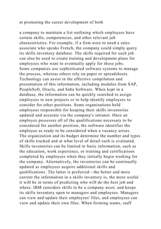 at promoting the career development of both
a company to maintain a list outlining which employees have
certain skills, competencies, and other relevant job
characteristics. For example, if a firm were to need a sales
associate who speaks French, the company could simply query
its skills inventory database. The skills required for each job
can also be used to create training and development plans for
employees who want to eventually apply for those jobs.
Some companies use sophisticated software systems to manage
the process, whereas others rely on paper or spreadsheets.
Technology can assist in the effective compilation and
presentation of this information, including modules from SAP,
PeopleSoft, Oracle, and Saba Software. When kept in a
database, the information can be quickly searched to assign
employees to new projects or to help identify employees to
consider for other positions. Some organizations hold
employees responsible for keeping their skills inventories
updated and accurate via the company's intranet. Once an
employee possesses all of the qualifications necessary to be
considered for another position, the software identifies the
employee as ready to be considered when a vacancy arises.
The organization and its budget determine the number and types
of skills tracked and at what level of detail each is evaluated.
Skills inventories can be limited to basic information, such as
the education, work experience, or training and certifications
completed by employees when they initially begin working for
the company. Alternatively, the inventories can be continually
updated as employees acquire additional skills and
qualifications. The latter is preferred—the better and more
current the information in a skills inventory is, the more useful
it will be in terms of predicting who will do the best job and
where. IBM considers skills to be a company asset, and keeps
its skills inventory open to managers and employees. Managers
can view and update their employees' files, and employees can
view and update their own files. When forming teams, staff
 