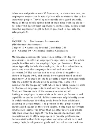 behaviors and performance.32 Moreover, in some situations, an
employee's supervisor is actually less able to observe him or her
than other people. Traveling salespeople are a good example.
Many of these people spend most of their time working alone—
not under the eye of their supervisors. In this case, people other
than the supervisor might be better qualified to evaluate the
salespeople.33
(
FIGURE 10-1 Multisource Assessments
)Multisource Assessments
Chapter 10 • Assessing Internal Candidates 289
288 Chapter 10 • Assessing Internal Candidates
Multisource assessments (sometimes called 360-degree
assessments) involve an employee's supervisor as well as other
people familiar with the employee's job performance. These
raters typically include the employee, his or her subordinates,
peers, and even the company's internal and external
customers.34 The sources can be used alone or together, as
shown in Figure 10-1, and should be weighted based on their
credibility. A source's ability to actually observe and accurately
rate the employee should also be considered. Table 10-1
summarizes the frequency with which each rating source is able
to observe an employee's task and interpersonal behaviors.
Next, we discuss each of the sources in more detail.
Asking an employee to assess his or her own performance and
capabilities can be useful. Self-assessments help identify areas
in which employees feel they could benefit from additional
coaching or development. The problem is that people aren't
always good judges of their own talents. Some high performers
tend to rate themselves lower than do other raters, and others
rate themselves too high.35 The key reasons to include self-
evaluations are to allow employees to provide performance
documentation that their supervisors or others don't have and
convey their developmental goals and desired career tracks to
 