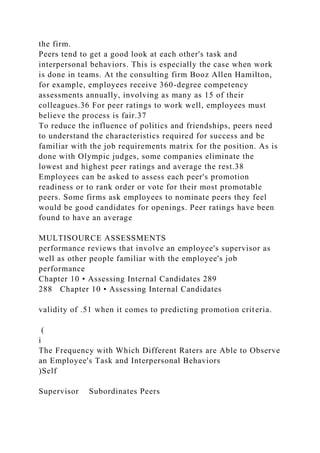 the firm.
Peers tend to get a good look at each other's task and
interpersonal behaviors. This is especially the case when work
is done in teams. At the consulting firm Booz Allen Hamilton,
for example, employees receive 360-degree competency
assessments annually, involving as many as 15 of their
colleagues.36 For peer ratings to work well, employees must
believe the process is fair.37
To reduce the influence of politics and friendships, peers need
to understand the characteristics required for success and be
familiar with the job requirements matrix for the position. As is
done with Olympic judges, some companies eliminate the
lowest and highest peer ratings and average the rest.38
Employees can be asked to assess each peer's promotion
readiness or to rank order or vote for their most promotable
peers. Some firms ask employees to nominate peers they feel
would be good candidates for openings. Peer ratings have been
found to have an average
MULTISOURCE ASSESSMENTS
performance reviews that involve an employee's supervisor as
well as other people familiar with the employee's job
performance
Chapter 10 • Assessing Internal Candidates 289
288 Chapter 10 • Assessing Internal Candidates
validity of .51 when it comes to predicting promotion criteria.
(
i
The Frequency with Which Different Raters are Able to Observe
an Employee's Task and Interpersonal Behaviors
)Self
Supervisor Subordinates Peers
 