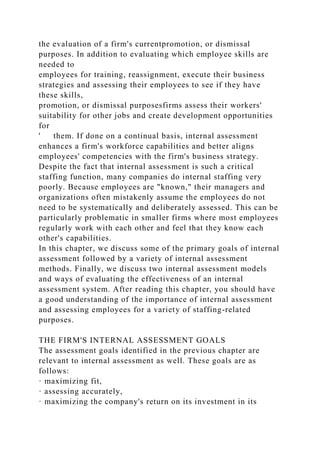 the evaluation of a firm's currentpromotion, or dismissal
purposes. In addition to evaluating which employee skills are
needed to
employees for training, reassignment, execute their business
strategies and assessing their employees to see if they have
these skills,
promotion, or dismissal purposesfirms assess their workers'
suitability for other jobs and create development opportunities
for
' them. If done on a continual basis, internal assessment
enhances a firm's workforce capabilities and better aligns
employees' competencies with the firm's business strategy.
Despite the fact that internal assessment is such a critical
staffing function, many companies do internal staffing very
poorly. Because employees are "known," their managers and
organizations often mistakenly assume the employees do not
need to be systematically and deliberately assessed. This can be
particularly problematic in smaller firms where most employees
regularly work with each other and feel that they know each
other's capabilities.
In this chapter, we discuss some of the primary goals of internal
assessment followed by a variety of internal assessment
methods. Finally, we discuss two internal assessment models
and ways of evaluating the effectiveness of an internal
assessment system. After reading this chapter, you should have
a good understanding of the importance of internal assessment
and assessing employees for a variety of staffing-related
purposes.
THE FIRM'S INTERNAL ASSESSMENT GOALS
The assessment goals identified in the previous chapter are
relevant to internal assessment as well. These goals are as
follows:
· maximizing fit,
· assessing accurately,
· maximizing the company's return on its investment in its
 