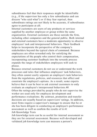 subordinates feel that their responses might be identifiable
(e.g., if the supervisor has only a few subordinates and can
discern "who said what") or if they fear reprisal, then
subordinate ratings are not likely to be accurate, if subordinates
agree to participate at all.
Internal customers are users of any products or services
supplied by another employee or group within the same
organization. External customers are those outside the firm,
including other companies and the general public. Both internal
and external customers have a moderate opportunity to observe
employees' task and interpersonal behaviors. Their feedback
helps to incorporate the perspective of the company's
stakeholders beyond the typical chain of command. Because
employees are often rewarded only for satisfying the
expectations of the people who control their compensation,
incorporating customer feedback into the rewards process
expands the range of stakeholders employees will seek to
please.
Because external customers do not see or understand the work
processes and rules that influence employees' task behaviors,
they often cannot easily separate an employee's task behaviors
from the regulations, policies, and resources that affect and
constrain the employee's options. As a result, some experts
believe that it can be best to ask external customers to only
evaluate an employee's interpersonal behaviors.40
Often the ratings provided by people who do not supervise the
worker are used only for employee development and
performance evaluations. By contrast, promotion and transfer
decisions are usually based on supervisors' ratings. In addition,
most firms require a supervisor's manager to ensure that he or
she has been diligent in conducting an employee's performance
assessment as well as confirm the results of it.41
Job Knowledge Tests
Job knowledge tests can be as useful for internal assessment as
they are for external assessment. Because well-developed and
validated job knowledge tests can measure a person's
 