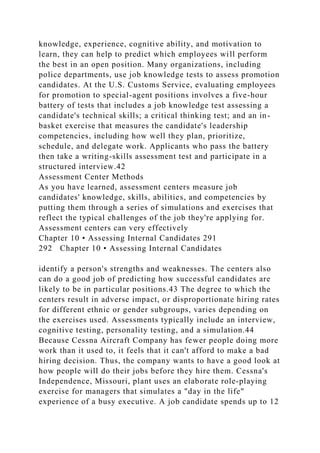 knowledge, experience, cognitive ability, and motivation to
learn, they can help to predict which employees will perform
the best in an open position. Many organizations, including
police departments, use job knowledge tests to assess promotion
candidates. At the U.S. Customs Service, evaluating employees
for promotion to special-agent positions involves a five-hour
battery of tests that includes a job knowledge test assessing a
candidate's technical skills; a critical thinking test; and an in-
basket exercise that measures the candidate's leadership
competencies, including how well they plan, prioritize,
schedule, and delegate work. Applicants who pass the battery
then take a writing-skills assessment test and participate in a
structured interview.42
Assessment Center Methods
As you have learned, assessment centers measure job
candidates' knowledge, skills, abilities, and competencies by
putting them through a series of simulations and exercises that
reflect the typical challenges of the job they're applying for.
Assessment centers can very effectively
Chapter 10 • Assessing Internal Candidates 291
292 Chapter 10 • Assessing Internal Candidates
identify a person's strengths and weaknesses. The centers also
can do a good job of predicting how successful candidates are
likely to be in particular positions.43 The degree to which the
centers result in adverse impact, or disproportionate hiring rates
for different ethnic or gender subgroups, varies depending on
the exercises used. Assessments typically include an interview,
cognitive testing, personality testing, and a simulation.44
Because Cessna Aircraft Company has fewer people doing more
work than it used to, it feels that it can't afford to make a bad
hiring decision. Thus, the company wants to have a good look at
how people will do their jobs before they hire them. Cessna's
Independence, Missouri, plant uses an elaborate role-playing
exercise for managers that simulates a "day in the life"
experience of a busy executive. A job candidate spends up to 12
 