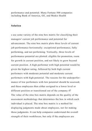 performance and potential. Many Fortune 500 companies
including Bank of America, GE, and Medco Health
Solution
s use some variety of the nine box matrix for classifying their
managers' current job performance and potential for
advancement. The nine box matrix plots three levels of current
job performance horizontally: exceptional performance, fully
performing, and not performing. Vertically, three levels of
performance potential are plotted: eligible for promotion, room
for growth in current position, and not likely to grow beyond
current position. A high performer with high potential would be
given the highest rating, followed by both high current
performers with moderate potential and moderate current
performers with high potential. The reasons for the underperfor-
mance of low performers with low potential should be assessed,
and these employees then either assigned to a lower level or
different position or transitioned out of the company 47
The value of the nine box matrix depends on the quality of the
assessment methodology that determines the box in which each
individual is placed. The nine box matrix is a method for
displaying judgments made about employees, not for making
those judgments. It can help companies understand the overall
strength of their workforces, but only if the employees are
 