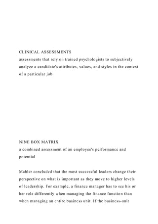 CLINICAL ASSESSMENTS
assessments that rely on trained psychologists to subjectively
analyze a candidate's attributes, values, and styles in the context
of a particular job
NINE BOX MATRIX
a combined assessment of an employee's performance and
potential
Mahler concluded that the most successful leaders change their
perspective on what is important as they move to higher levels
of leadership. For example, a finance manager has to see his or
her role differently when managing the finance function than
when managing an entire business unit. If the business-unit
 
