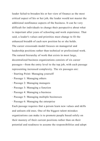 leader failed to broaden his or her view of finance as the most
critical aspect of his or her job, the leader would not master the
additional nonfinance aspects of the business. It can be very
difficult for individuals to change their perspective about what
is important after years of schooling and work experience. That
said, a leader's values and priorities must change to fit the
enhanced breadth of each new position he or she holds.
The career crossroads model focuses on managerial and
leadership positions rather than technical or professional work.
The natural hierarchy of work that exists in most large,
decentralized business organizations consists of six career
passages—from the entry level to the top job, with each passage
representing increased complexity. The six passages are:
· Starting Point: Managing yourself
· Passage 1: Managing others
· Passage 2: Managing managers
· Passage 3: Managing a function
· Passage 4: Managing a business
· Passage 5: Managing multiple businesses
· Passage 6: Managing the enterprise
Each passage requires that a person learn new values and skills
and unlearn old ones. One of the biggest talent mistakes
organizations can make is to promote people based solely on
their mastery of their current positions rather than on their
potential and readiness to assume the responsibilities and adopt
 