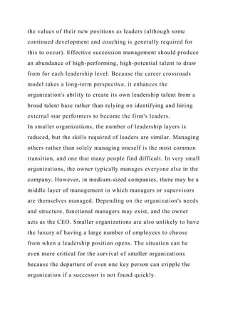 the values of their new positions as leaders (although some
continued development and coaching is generally required for
this to occur). Effective succession management should produce
an abundance of high-performing, high-potential talent to draw
from for each leadership level. Because the career crossroads
model takes a long-term perspective, it enhances the
organization's ability to create its own leadership talent from a
broad talent base rather than relying on identifying and hiring
external star performers to become the firm's leaders.
In smaller organizations, the number of leadership layers is
reduced, but the skills required of leaders are similar. Managing
others rather than solely managing oneself is the most common
transition, and one that many people find difficult. In very small
organizations, the owner typically manages everyone else in the
company. However, in medium-sized companies, there may be a
middle layer of management in which managers or supervisors
are themselves managed. Depending on the organization's needs
and structure, functional managers may exist, and the owner
acts as the CEO. Smaller organizations are also unlikely to have
the luxury of having a large number of employees to choose
from when a leadership position opens. The situation can be
even more critical for the survival of smaller organizations
because the departure of even one key person can cripple the
organization if a successor is not found quickly.
 