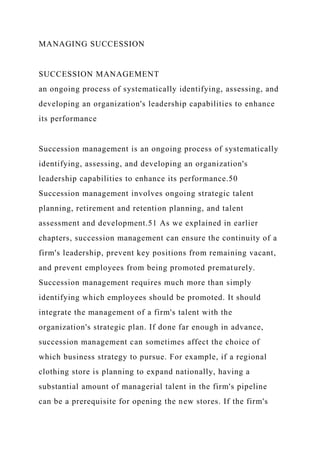 MANAGING SUCCESSION
SUCCESSION MANAGEMENT
an ongoing process of systematically identifying, assessing, and
developing an organization's leadership capabilities to enhance
its performance
Succession management is an ongoing process of systematically
identifying, assessing, and developing an organization's
leadership capabilities to enhance its performance.50
Succession management involves ongoing strategic talent
planning, retirement and retention planning, and talent
assessment and development.51 As we explained in earlier
chapters, succession management can ensure the continuity of a
firm's leadership, prevent key positions from remaining vacant,
and prevent employees from being promoted prematurely.
Succession management requires much more than simply
identifying which employees should be promoted. It should
integrate the management of a firm's talent with the
organization's strategic plan. If done far enough in advance,
succession management can sometimes affect the choice of
which business strategy to pursue. For example, if a regional
clothing store is planning to expand nationally, having a
substantial amount of managerial talent in the firm's pipeline
can be a prerequisite for opening the new stores. If the firm's
 