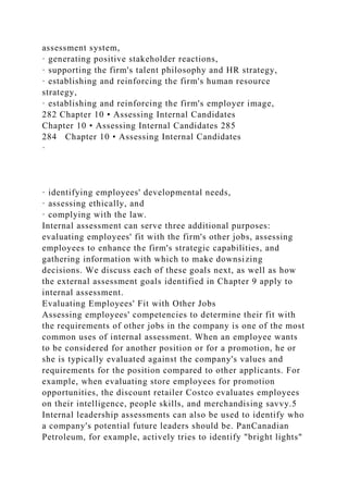 assessment system,
· generating positive stakeholder reactions,
· supporting the firm's talent philosophy and HR strategy,
· establishing and reinforcing the firm's human resource
strategy,
· establishing and reinforcing the firm's employer image,
282 Chapter 10 • Assessing Internal Candidates
Chapter 10 • Assessing Internal Candidates 285
284 Chapter 10 • Assessing Internal Candidates
·
· identifying employees' developmental needs,
· assessing ethically, and
· complying with the law.
Internal assessment can serve three additional purposes:
evaluating employees' fit with the firm's other jobs, assessing
employees to enhance the firm's strategic capabilities, and
gathering information with which to make downsizing
decisions. We discuss each of these goals next, as well as how
the external assessment goals identified in Chapter 9 apply to
internal assessment.
Evaluating Employees' Fit with Other Jobs
Assessing employees' competencies to determine their fit with
the requirements of other jobs in the company is one of the most
common uses of internal assessment. When an employee wants
to be considered for another position or for a promotion, he or
she is typically evaluated against the company's values and
requirements for the position compared to other applicants. For
example, when evaluating store employees for promotion
opportunities, the discount retailer Costco evaluates employees
on their intelligence, people skills, and merchandising savvy.5
Internal leadership assessments can also be used to identify who
a company's potential future leaders should be. PanCanadian
Petroleum, for example, actively tries to identify "bright lights"
 