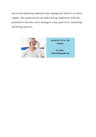 succession planning indicates that managerial talent is in short
supply, the organization can make hiring employees with the
potential to become store managers a key goal of its recruiting
and hiring process.
 