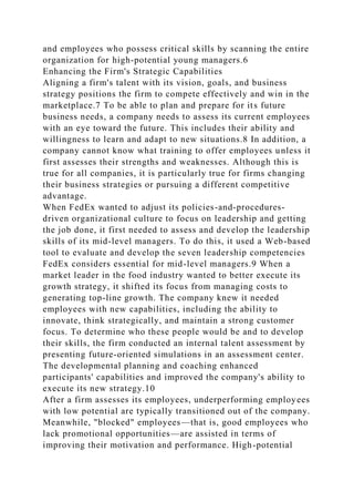 and employees who possess critical skills by scanning the entire
organization for high-potential young managers.6
Enhancing the Firm's Strategic Capabilities
Aligning a firm's talent with its vision, goals, and business
strategy positions the firm to compete effectively and win in the
marketplace.7 To be able to plan and prepare for its future
business needs, a company needs to assess its current employees
with an eye toward the future. This includes their ability and
willingness to learn and adapt to new situations.8 In addition, a
company cannot know what training to offer employees unless it
first assesses their strengths and weaknesses. Although this is
true for all companies, it is particularly true for firms changing
their business strategies or pursuing a different competitive
advantage.
When FedEx wanted to adjust its policies-and-procedures-
driven organizational culture to focus on leadership and getting
the job done, it first needed to assess and develop the leadership
skills of its mid-level managers. To do this, it used a Web-based
tool to evaluate and develop the seven leadership competencies
FedEx considers essential for mid-level managers.9 When a
market leader in the food industry wanted to better execute its
growth strategy, it shifted its focus from managing costs to
generating top-line growth. The company knew it needed
employees with new capabilities, including the ability to
innovate, think strategically, and maintain a strong customer
focus. To determine who these people would be and to develop
their skills, the firm conducted an internal talent assessment by
presenting future-oriented simulations in an assessment center.
The developmental planning and coaching enhanced
participants' capabilities and improved the company's ability to
execute its new strategy.10
After a firm assesses its employees, underperforming employees
with low potential are typically transitioned out of the company.
Meanwhile, "blocked" employees—that is, good employees who
lack promotional opportunities—are assisted in terms of
improving their motivation and performance. High-potential
 