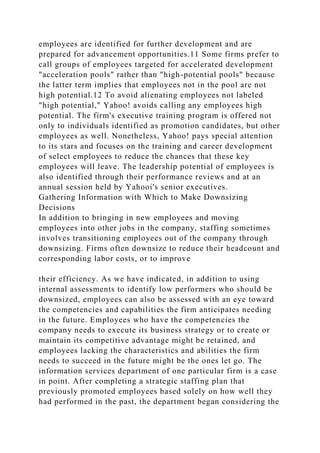 employees are identified for further development and are
prepared for advancement opportunities.11 Some firms prefer to
call groups of employees targeted for accelerated development
"acceleration pools" rather than "high-potential pools" because
the latter term implies that employees not in the pool are not
high potential.12 To avoid alienating employees not labeled
"high potential," Yahoo! avoids calling any employees high
potential. The firm's executive training program is offered not
only to individuals identified as promotion candidates, but other
employees as well. Nonetheless, Yahoo! pays special attention
to its stars and focuses on the training and career development
of select employees to reduce the chances that these key
employees will leave. The leadership potential of employees is
also identified through their performance reviews and at an
annual session held by Yahooi's senior executives.
Gathering Information with Which to Make Downsizing
Decisions
In addition to bringing in new employees and moving
employees into other jobs in the company, staffing sometimes
involves transitioning employees out of the company through
downsizing. Firms often downsize to reduce their headcount and
corresponding labor costs, or to improve
their efficiency. As we have indicated, in addition to using
internal assessments to identify low performers who should be
downsized, employees can also be assessed with an eye toward
the competencies and capabilities the firm anticipates needing
in the future. Employees who have the competencies the
company needs to execute its business strategy or to create or
maintain its competitive advantage might be retained, and
employees lacking the characteristics and abilities the firm
needs to succeed in the future might be the ones let go. The
information services department of one particular firm is a case
in point. After completing a strategic staffing plan that
previously promoted employees based solely on how well they
had performed in the past, the department began considering the
 