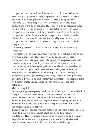 competencies it would need in the future. As a result, some
previously high-performing employees were asked to leave
because they were judged unable to learn and apply new
technology. Other employees who weren't currently high
performers were kept because their skills and experience were
consistent with the company's future talent needs.13 Some
companies also assess not only whether employees have the
competencies the firm needs to compete successfully in the
future, but also whether or not they really want to use those
competencies.1 We discuss downsizing more extensively in
Chapter 12.
Gathering Information with Which to Make Restructuring
Decisions
Restructuring involves reorganizing work to enhance the firm's
strategic execution. This usually requires moving some
employees to other positions, changing job requirements, and
transitioning some employees out of the company. Both
restructuring and downsizing decisions should be based on the
firm's business plan and consider the ability of individual
employees to contribute to the new plan. Understanding a
company's profit-generating processes, services, and products
and how a firm's jobs and employees contribute to each of them
will make employee reassign-ments more strategic and
effective.
Maximizing Fit
Person-job, person-group, and person-vocation fits, described in
Chapter 9, are relevant to internal assessment as well as
external assessment. Just as new hires need to be able to
perform the jobs for which they are hired, employees need to
perform their new jobs and effectively work with their new
supervisors and coworkers.
To hire the best managers, the nature of the hiring process is as
important as the assessment methods used to evaluate
candidates. Due to union contracts or company policies, some
organizations promote employees because of seniority rather
than because they would be the best fit with the open job.
 