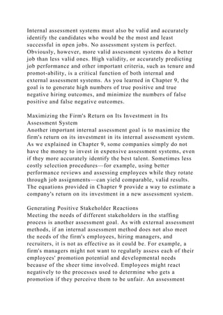 Internal assessment systems must also be valid and accurately
identify the candidates who would be the most and least
successful in open jobs. No assessment system is perfect.
Obviously, however, more valid assessment systems do a better
job than less valid ones. High validity, or accurately predicting
job performance and other important criteria, such as tenure and
promot-ability, is a critical function of both internal and
external assessment systems. As you learned in Chapter 9, the
goal is to generate high numbers of true positive and true
negative hiring outcomes, and minimize the numbers of false
positive and false negative outcomes.
Maximizing the Firm's Return on Its Investment in Its
Assessment System
Another important internal assessment goal is to maximize the
firm's return on its investment in its internal assessment system.
As we explained in Chapter 9, some companies simply do not
have the money to invest in expensive assessment systems, even
if they more accurately identify the best talent. Sometimes less
costly selection procedures—for example, using better
performance reviews and assessing employees while they rotate
through job assignments—can yield comparable, valid results.
The equations provided in Chapter 9 provide a way to estimate a
company's return on its investment in a new assessment system.
Generating Positive Stakeholder Reactions
Meeting the needs of different stakeholders in the staffing
process is another assessment goal. As with external assessment
methods, if an internal assessment method does not also meet
the needs of the firm's employees, hiring managers, and
recruiters, it is not as effective as it could be. For example, a
firm's managers might not want to regularly assess each of their
employees' promotion potential and developmental needs
because of the sheer time involved. Employees might react
negatively to the processes used to determine who gets a
promotion if they perceive them to be unfair. An assessment
 