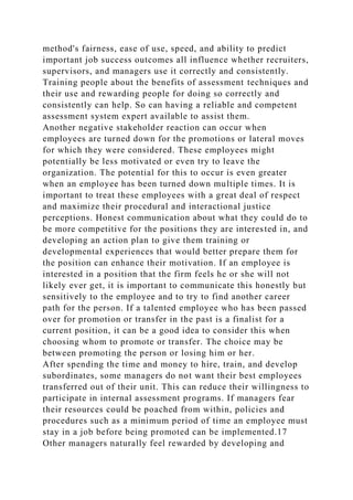 method's fairness, ease of use, speed, and ability to predict
important job success outcomes all influence whether recruiters,
supervisors, and managers use it correctly and consistently.
Training people about the benefits of assessment techniques and
their use and rewarding people for doing so correctly and
consistently can help. So can having a reliable and competent
assessment system expert available to assist them.
Another negative stakeholder reaction can occur when
employees are turned down for the promotions or lateral moves
for which they were considered. These employees might
potentially be less motivated or even try to leave the
organization. The potential for this to occur is even greater
when an employee has been turned down multiple times. It is
important to treat these employees with a great deal of respect
and maximize their procedural and interactional justice
perceptions. Honest communication about what they could do to
be more competitive for the positions they are interested in, and
developing an action plan to give them training or
developmental experiences that would better prepare them for
the position can enhance their motivation. If an employee is
interested in a position that the firm feels he or she will not
likely ever get, it is important to communicate this honestly but
sensitively to the employee and to try to find another career
path for the person. If a talented employee who has been passed
over for promotion or transfer in the past is a finalist for a
current position, it can be a good idea to consider this when
choosing whom to promote or transfer. The choice may be
between promoting the person or losing him or her.
After spending the time and money to hire, train, and develop
subordinates, some managers do not want their best employees
transferred out of their unit. This can reduce their willingness to
participate in internal assessment programs. If managers fear
their resources could be poached from within, policies and
procedures such as a minimum period of time an employee must
stay in a job before being promoted can be implemented.17
Other managers naturally feel rewarded by developing and
 