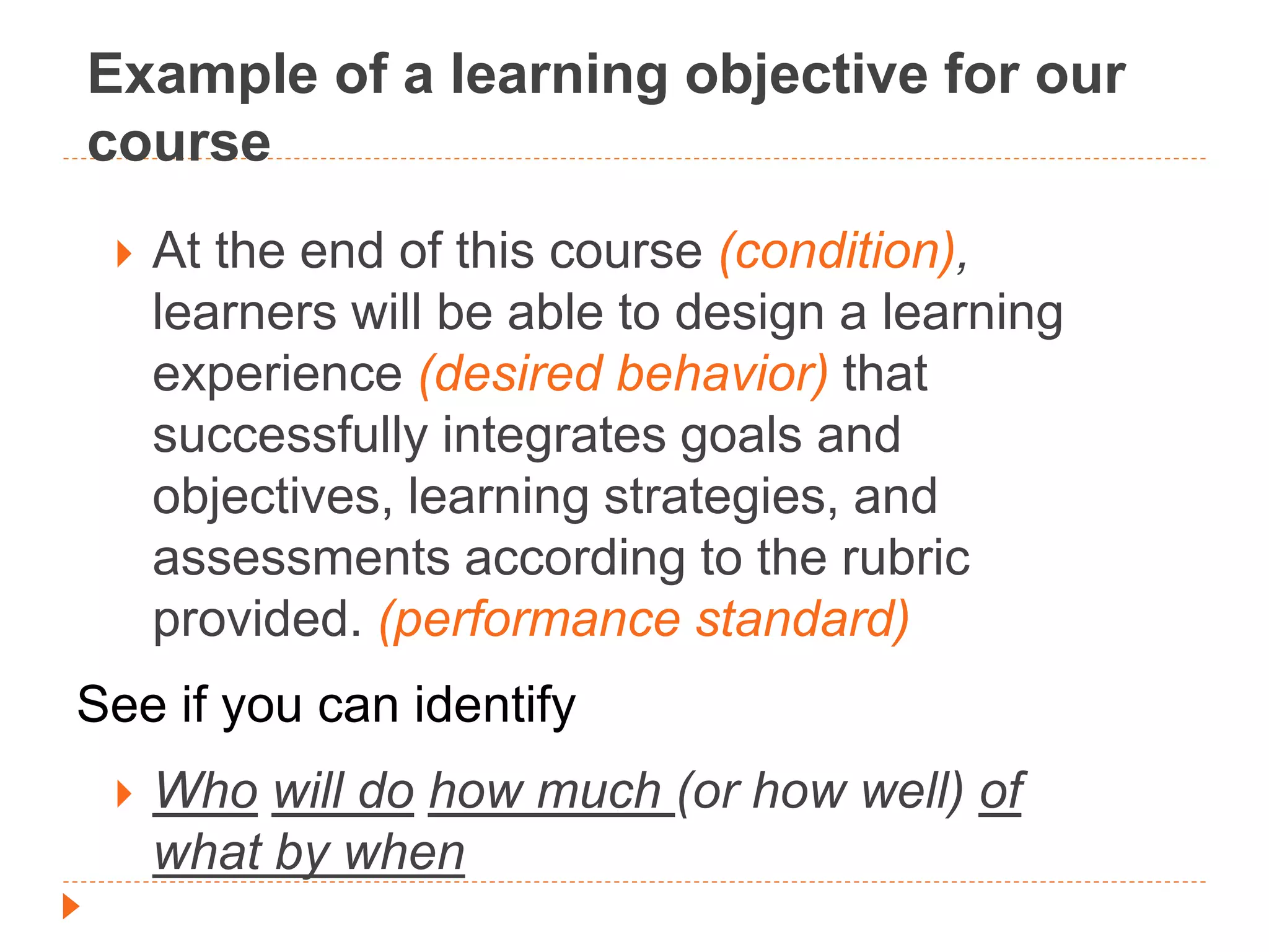 Example of a learning objective for our
course
 At the end of this course (condition),
learners will be able to design a learning
experience (desired behavior) that
successfully integrates goals and
objectives, learning strategies, and
assessments according to the rubric
provided. (performance standard)
See if you can identify
 Who will do how much (or how well) of
what by when
 