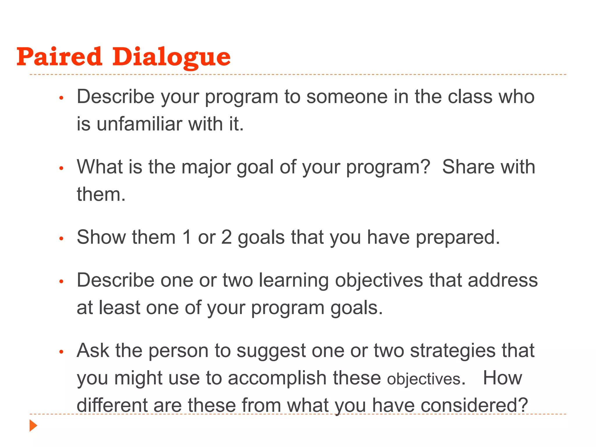 Paired Dialogue
• Describe your program to someone in the class who
is unfamiliar with it.
• What is the major goal of your program? Share with
them.
• Show them 1 or 2 goals that you have prepared.
• Describe one or two learning objectives that address
at least one of your program goals.
• Ask the person to suggest one or two strategies that
you might use to accomplish these objectives. How
different are these from what you have considered?
 