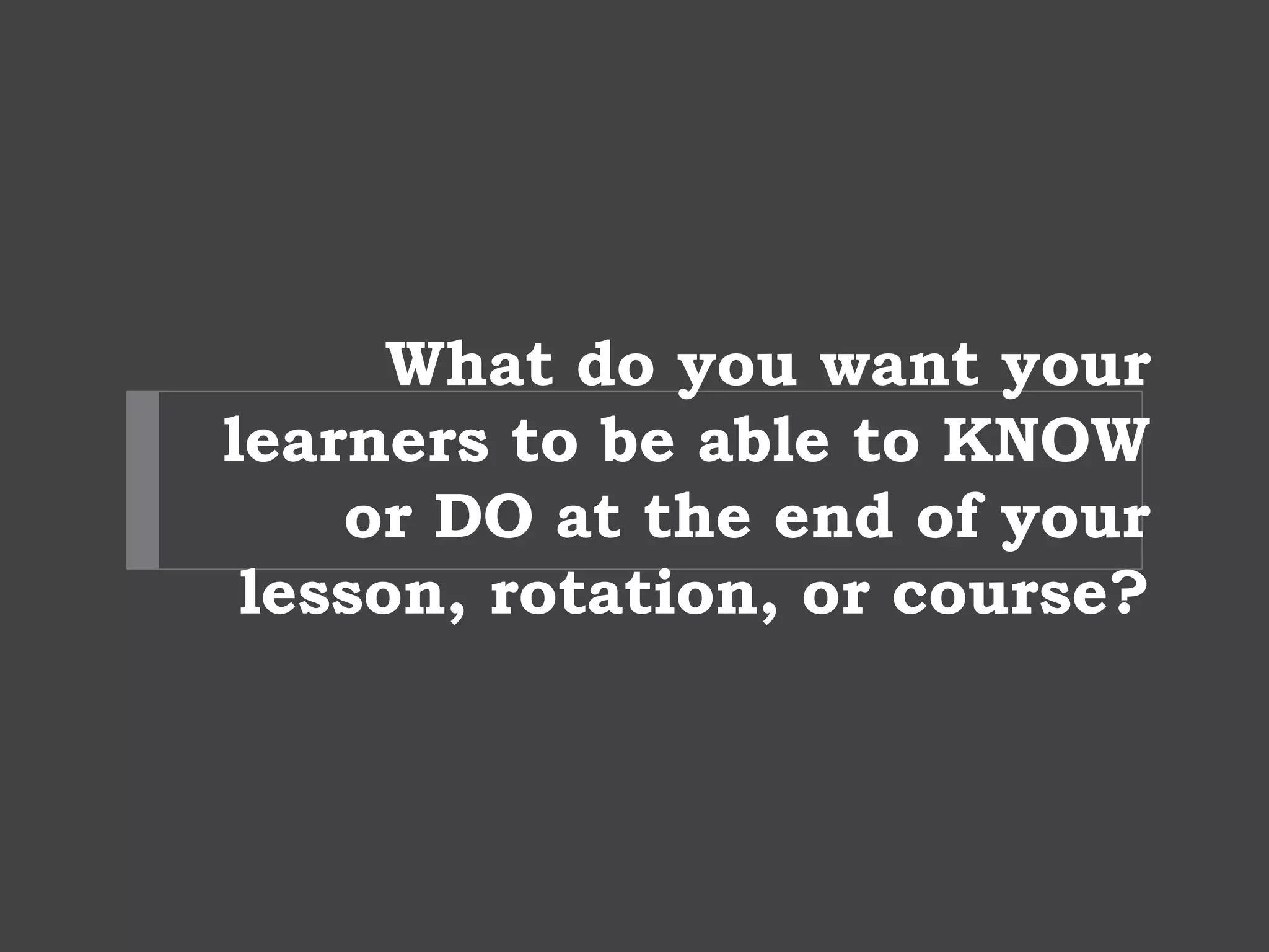 What do you want your
learners to be able to KNOW
or DO at the end of your
lesson, rotation, or course?
 