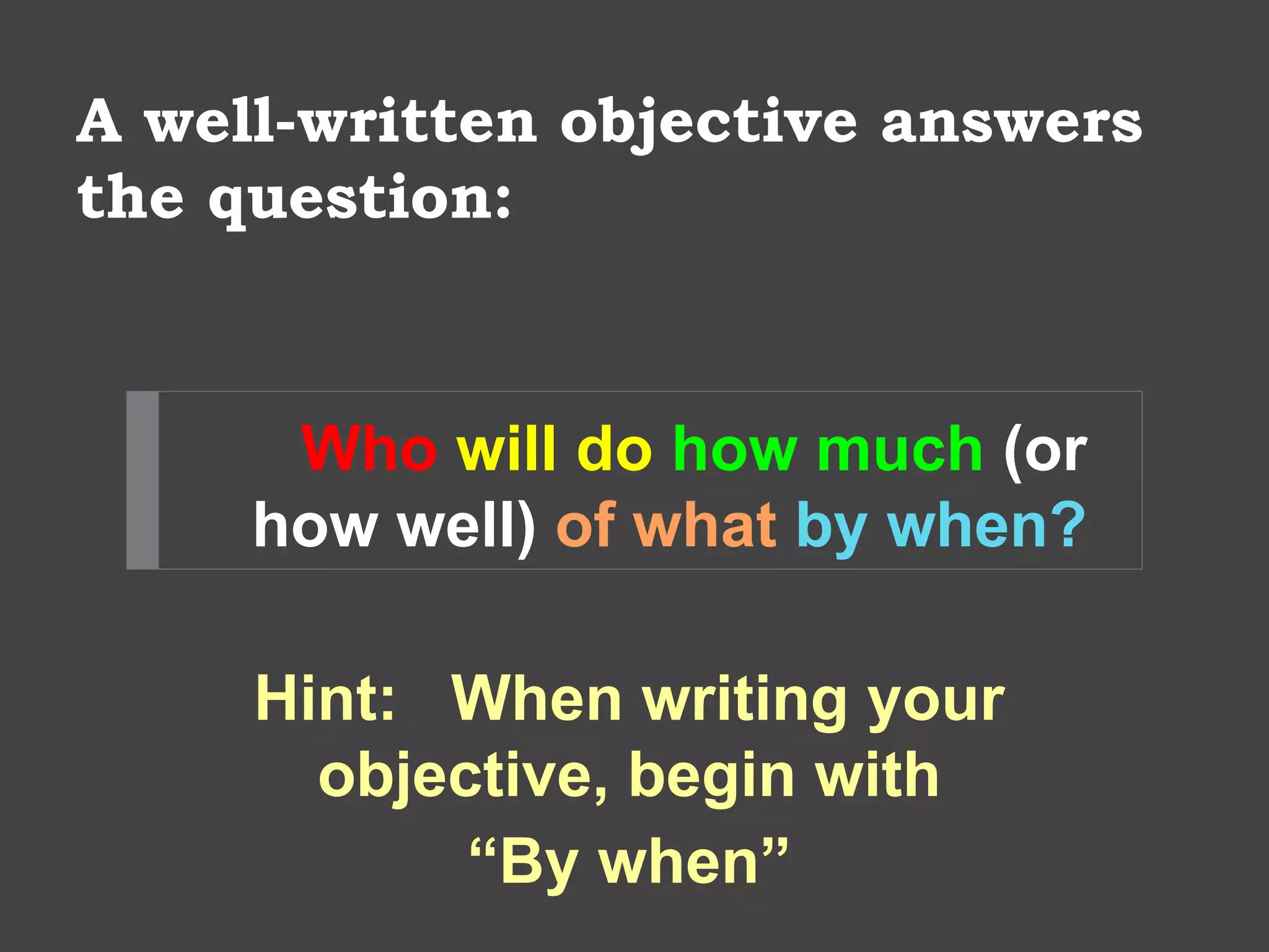 A well-written objective answers
the question:
Who will do how much (or
how well) of what by when?
Hint: When writing your
objective, begin with
“By when”
 