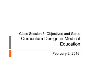 Class Session 3: Objectives and Goals
Curriculum Design in Medical
Education
February 2, 2016
 