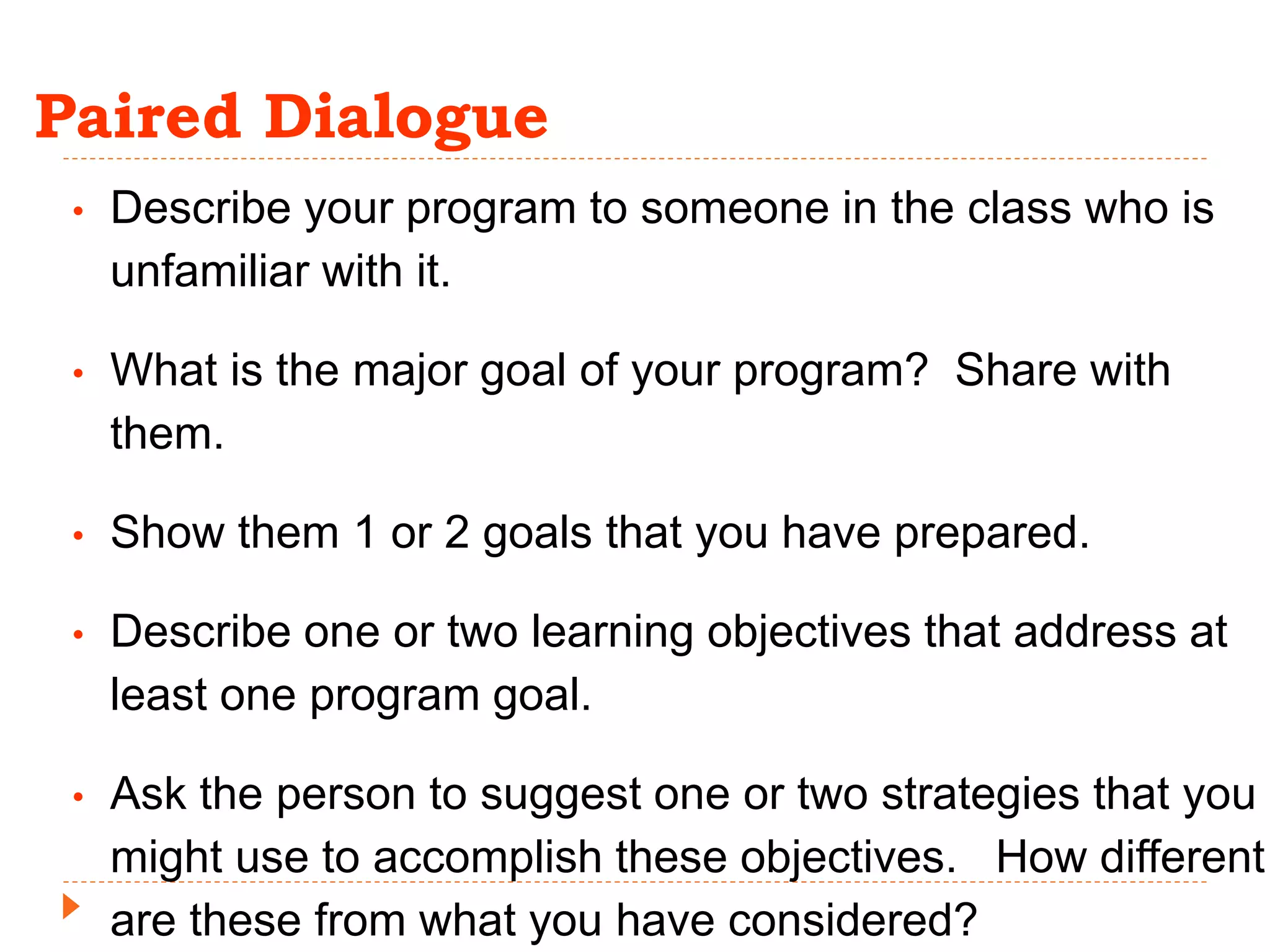Paired Dialogue
• Describe your program to someone in the class who is
unfamiliar with it.
• What is the major goal of your program? Share with
them.
• Show them 1 or 2 goals that you have prepared.
• Describe one or two learning objectives that address at
least one program goal.
• Ask the person to suggest one or two strategies that you
might use to accomplish these objectives. How different
are these from what you have considered?
 