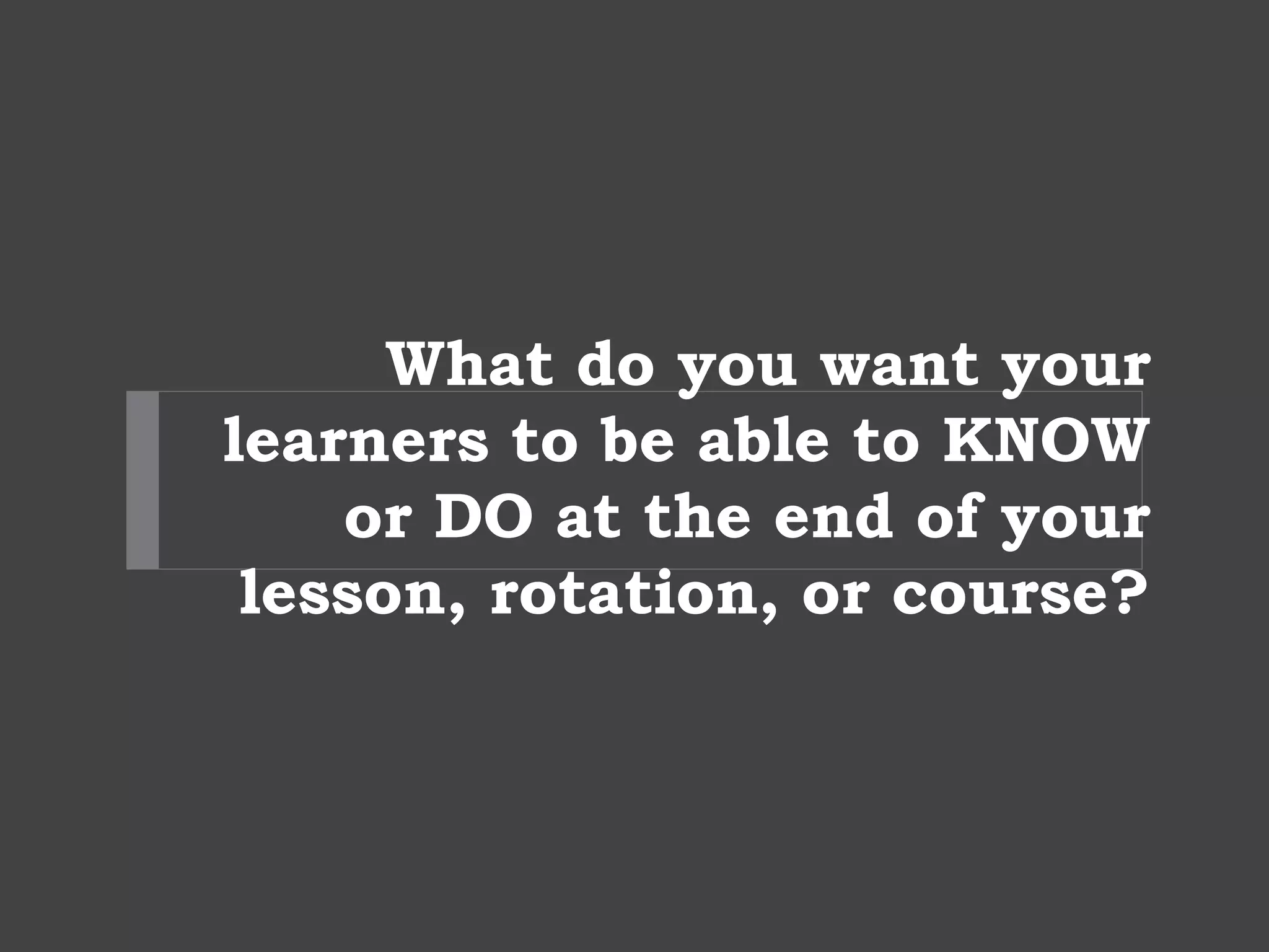 What do you want your
learners to be able to KNOW
or DO at the end of your
lesson, rotation, or course?
 