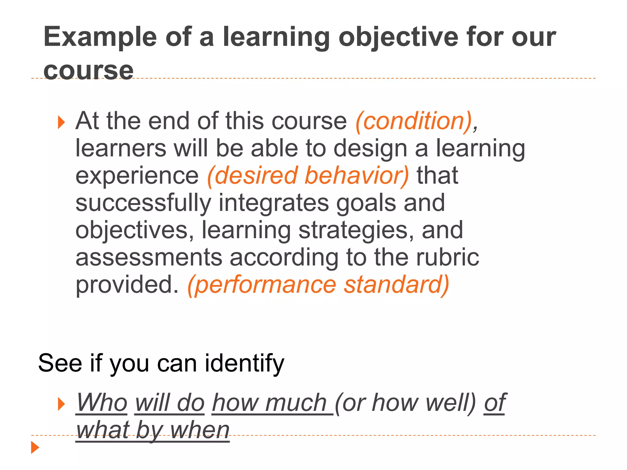 Example of a learning objective for our
course
 At the end of this course (condition),
learners will be able to design a learning
experience (desired behavior) that
successfully integrates goals and
objectives, learning strategies, and
assessments according to the rubric
provided. (performance standard)
See if you can identify
 Who will do how much (or how well) of
what by when
 
