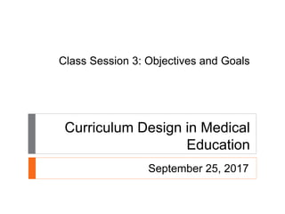 Class Session 3: Objectives and Goals
Curriculum Design in Medical
Education
September 25, 2017
 