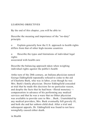 LEARNING OBJECTIVES
By the end of this chapter, you will be able to:
Describe the meaning and importance of the "no-duty"
principle
o Explain generally how the U.S. approach to health rights
differs from that of other high-income countries
o Describe the types and limitations of individual legal
rights
associated with health care
Describe the balancing approach taken when weighing
individual rights against the public's health
Atthe turn of the 20th century, an Indiana physician named
George Eddingfield repeatedly refused to come to the aid
of Charlotte Burk, who was in labor, even though he was
Mrs. Burk's family physician. Doctor Eddingfield conceded
at trial that he made this decision for no particular reason,
and desplte the facts that he had been ~ffered monetary ~-
compensation in advance of his performing any medical
services and that he was a·ware that no Other physician
was available to provide care to Mrs .. Burk.. Unattehded by
any medical providers, Mrs. Burk eventually fell gravely ill,
and both she and her unborn child died. After a trial and
subsequent appeals, Dr. Eddingfield was found to not have
wrongfully caused either death.
in Health
 