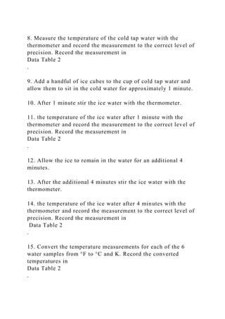 8. Measure the temperature of the cold tap water with the
thermometer and record the measurement to the correct level of
precision. Record the measurement in
Data Table 2
.
9. Add a handful of ice cubes to the cup of cold tap water and
allow them to sit in the cold water for approximately 1 minute.
10. After 1 minute stir the ice water with the thermometer.
11. the temperature of the ice water after 1 minute with the
thermometer and record the measurement to the correct level of
precision. Record the measurement in
Data Table 2
.
12. Allow the ice to remain in the water for an additional 4
minutes.
13. After the additional 4 minutes stir the ice water with the
thermometer.
14. the temperature of the ice water after 4 minutes with the
thermometer and record the measurement to the correct level of
precision. Record the measurement in
Data Table 2
.
15. Convert the temperature measurements for each of the 6
water samples from °F to °C and K. Record the converted
temperatures in
Data Table 2
.
 