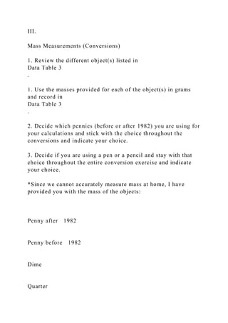 III.
Mass Measurements (Conversions)
1. Review the different object(s) listed in
Data Table 3
.
1. Use the masses provided for each of the object(s) in grams
and record in
Data Table 3
.
2. Decide which pennies (before or after 1982) you are using for
your calculations and stick with the choice throughout the
conversions and indicate your choice.
3. Decide if you are using a pen or a pencil and stay with that
choice throughout the entire conversion exercise and indicate
your choice.
*Since we cannot accurately measure mass at home, I have
provided you with the mass of the objects:
Penny after 1982
Penny before 1982
Dime
Quarter
 