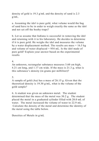 density of gold is 19.3 g/mL and the density of sand is 2.3
g/mL.
a. Assuming the idol is pure gold, what volume would the bag
of sand have to be in order to weigh exactly the same as the idol
and not set off the booby-traps?
b. Let us assume that Indiana is successful in removing the idol
and returning with it to his laboratory. He decides to determine
if it is pure gold. He weighs the idol and measures the volume
by a water displacement method. The results are mass = 16.5 kg
and volume of water displaced = 954 mL. Is the idol made of
pure gold? Explain your answer based on the experimental
results
4.
An unknown, rectangular substance measures 3.60 cm high,
4.21 cm long, and 1.17 cm wide. If the mass is 21.3 g, what is
this substance’s density (in grams per milliliter)?
5.
A sample of gold (Au) has a mass of 26.15 g. Given that the
theoretical density is 19.30 g/mL, what is the volume of the
gold sample?
6. A student was given an unknown metal. The student
determined that the mass of the metal was 30.2 g. The student
placed the metal in a graduated cylinder filled with 20.0 mL of
water. The metal increased the volume of water to 22.9 mL.
Calculate the density of the metal and determine the identity of
the metal using the table below.
Densities of Metals in g/mL
 