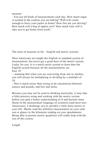 measure
. You use all kinds of measurements each day. How much sugar
is needed in the cookies you are baking? Will it be warm
enough to leave your jacket at home? How fast are you driving?
How much will a bag of apples cost? How much time will it
take you to get home from work?
The units of measure in the English and metric systems
Most Americans are taught the English or standard system of
measurement, but never get a good dose of the metric system.
Lucky for you, it is a much easier system to learn than the
English system because all the measurements are
base 10
- meaning that when you are converting from one to another,
you will always be multiplying or dividing by a multiple of
10
. This is much easier than trying to do calculations between
ounces and pounds, and feet and miles.
Because you may not be used to thinking metrically, it may take
a little practice using and working with the metric system
before you gain a better understanding of it and become more
fluent in the measurement language of scientists (and most non-
Americans). I challenge you to sprinkle a little more metric in
your life. Maybe read the milliliter measurement on your soda
can or glance at the kilometer reading on your speedometer.
Being able to picture metric quantities will really help with the
rest of this course.
Length
 