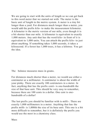 We are going to start with the units of length so we can get back
to this word meter that we started out with. The meter is the
basic unit of length in the metric system. A meter is a tiny bit
longer than a yard. For distances much longer than a meter, you
would add the prefix kilo- to make the measurement kilometer.
A kilometer is the metric version of our mile, even though it is
a bit shorter than our mile. A kilometer is equivalent to exactly
1,000 meters. Any unit that has the word kilo- in front of it is
equivalent to 1,000 units. You can attach the prefix kilo- to just
about anything. If something takes 1,000 seconds, it takes a
kilosecond. If a forest has 1,000 trees, it has a kilotree. You get
the idea.
The balance measures mass in grams.
For distances much shorter than a meter, we would use either a
centimeter or a millimeter. A centimeter is about the width of
your pinky. There are exactly 100 centimeters in a meter. In
fact, anything that has the prefix centi- is one-hundredth the
size of that base unit. This should be very easy to remember,
because there are 100 cents in a dollar. One cent is one-
hundredth of a dollar!
The last prefix you should be familiar with is milli-. There are
exactly 1,000 millimeters in a meter. Anything that has the
prefix milli- is 1,000th the size of its base unit. This one is a bit
more difficult to remember, but it is definitely the prefix you
would use the most in a chemistry class.
Mass
 
