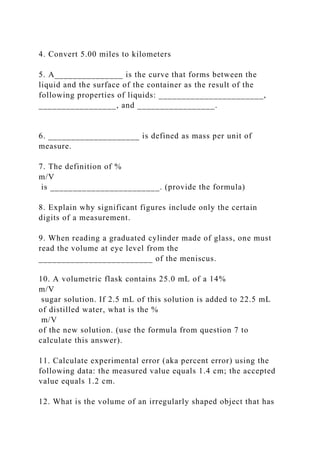4. Convert 5.00 miles to kilometers
5. A_______________ is the curve that forms between the
liquid and the surface of the container as the result of the
following properties of liquids: _______________________,
_________________, and _________________.
6. ____________________ is defined as mass per unit of
measure.
7. The definition of %
m/V
is ________________________. (provide the formula)
8. Explain why significant figures include only the certain
digits of a measurement.
9. When reading a graduated cylinder made of glass, one must
read the volume at eye level from the
_________________________ of the meniscus.
10. A volumetric flask contains 25.0 mL of a 14%
m/V
sugar solution. If 2.5 mL of this solution is added to 22.5 mL
of distilled water, what is the %
m/V
of the new solution. (use the formula from question 7 to
calculate this answer).
11. Calculate experimental error (aka percent error) using the
following data: the measured value equals 1.4 cm; the accepted
value equals 1.2 cm.
12. What is the volume of an irregularly shaped object that has
 