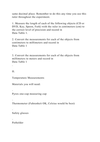 same decimal place. Remember to do this any time you use this
ruler throughout the experiment.
1. Measure the length of each of the following objects (CD or
DVD, Key, Spoon, Fork) with the ruler in centimeters (cm) to
the correct level of precision and record in
Data Table 1.
2. Convert the measurements for each of the objects from
centimeters to millimeters and record in
Data Table 1
.
3. Convert the measurements for each of the objects from
millimeters to meters and record in
Data Table 1
.
II.
Temperature Measurements
Materials you will need:
·
Pyrex one-cup measuring cup
·
Thermometer (Fahrenheit OK, Celsius would be best)
·
Safety glasses
·
Potholder
 