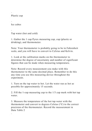 ·
Plastic cup
·
Ice cubes
·
Tap water (hot and cold)
1. Gather the 1 cup Pyrex measuring cup, cup (plastic or
drinking), and thermometer.
Note: Your thermometer is probably going to be in Fahrenheit
scale, and you will have to convert to Celsius and Kelvin.
1. Look at the calibration marks on the thermometer to
determine the degree of uncertainty and number of significant
figures that can be made when measuring temperature.
Note: Record every measurement you make with this
thermometer to the same decimal place. Remember to do this
any time you use this measuring device throughout the
experiment.
1. Turn on the tap water to hot. Let the water run as hot as
possible for approximately 15 seconds.
2. Fill the 1-cup measuring cup to the 1/3 cup mark with hot tap
water.
3. Measure the temperature of the hot tap water with the
thermometer and convert to degrees Celsius (°C) to the correct
precision of the thermometer. Record the measurement in
Data Table 2
.
 