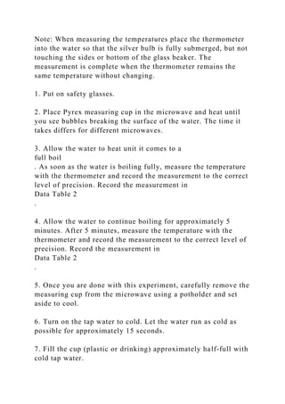Note: When measuring the temperatures place the thermometer
into the water so that the silver bulb is fully submerged, but not
touching the sides or bottom of the glass beaker. The
measurement is complete when the thermometer remains the
same temperature without changing.
1. Put on safety glasses.
2. Place Pyrex measuring cup in the microwave and heat until
you see bubbles breaking the surface of the water. The time it
takes differs for different microwaves.
3. Allow the water to heat unit it comes to a
full boil
. As soon as the water is boiling fully, measure the temperature
with the thermometer and record the measurement to the correct
level of precision. Record the measurement in
Data Table 2
.
4. Allow the water to continue boiling for approximately 5
minutes. After 5 minutes, measure the temperature with the
thermometer and record the measurement to the correct level of
precision. Record the measurement in
Data Table 2
.
5. Once you are done with this experiment, carefully remove the
measuring cup from the microwave using a potholder and set
aside to cool.
6. Turn on the tap water to cold. Let the water run as cold as
possible for approximately 15 seconds.
7. Fill the cup (plastic or drinking) approximately half-full with
cold tap water.
 