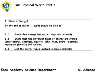 S1 Science Our Physical World Part 1 Knox Academy Science Department 1. What is Energy? By the end of lesson 1, pupils should be able to: 1.1 State that energy lets us do things (or do  work ) 1.2 State that the different types of energy are stored  (gravitational, chemical, elastic), light, heat, sound, electrical,  movement (kinetic) and nuclear. 1.3 List the energy types involved in simple examples.   