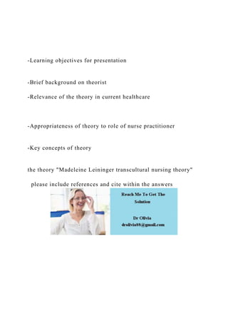 -Learning objectives for presentation
-Brief background on theorist
-Relevance of the theory in current healthcare
-Appropriateness of theory to role of nurse practitioner
-Key concepts of theory
the theory "Madeleine Leininger transcultural nursing theory"
please include references and cite within the answers
 