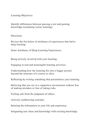 Learning Objectives
Identify differences between passing a test and gaining
knowledge (cramming versus learning)
Directions
Review the list below of attributes of experiences that led to
deep learning.
Some Attributes of Deep-Learning Experiences
Being actively involved with your learning.
Engaging in real and meaningful learning activities.
Understanding how the learning fits into a bigger picture
beyond the structure of a course or class.
Reflecting by writing something that personalizes your learning.
Believing that you are in a supportive environment without fear
of making mistakes or fear of taking risks.
Feeling safe from the judgment of others.
Actively synthesizing concepts.
Relating the information to your life and experience.
Integrating new ideas and knowledge with existing knowledge.
 