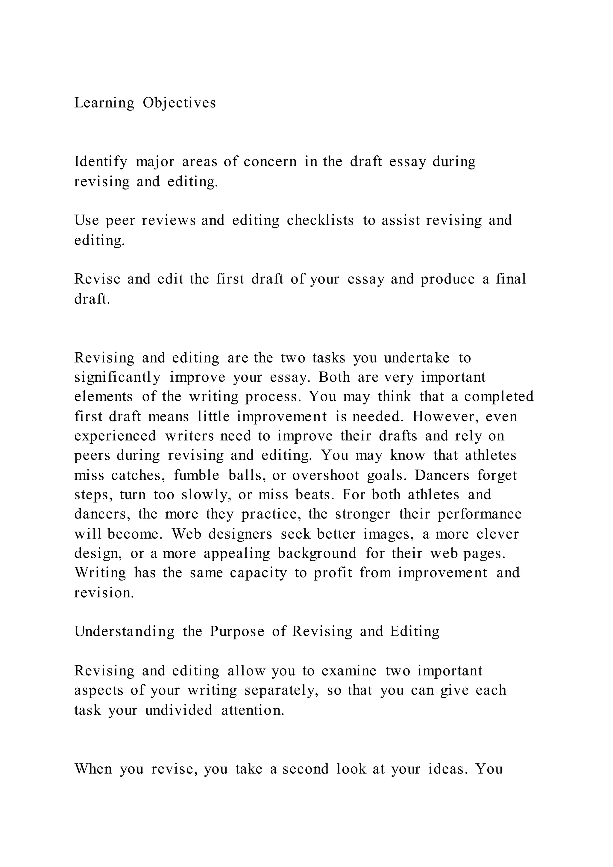 Learning Objectives
Identify major areas of concern in the draft essay during
revising and editing.
Use peer reviews and editing checklists to assist revising and
editing.
Revise and edit the first draft of your essay and produce a final
draft.
Revising and editing are the two tasks you undertake to
significantly improve your essay. Both are very important
elements of the writing process. You may think that a completed
first draft means little improvement is needed. However, even
experienced writers need to improve their drafts and rely on
peers during revising and editing. You may know that athletes
miss catches, fumble balls, or overshoot goals. Dancers forget
steps, turn too slowly, or miss beats. For both athletes and
dancers, the more they practice, the stronger their performance
will become. Web designers seek better images, a more clever
design, or a more appealing background for their web pages.
Writing has the same capacity to profit from improvement and
revision.
Understanding the Purpose of Revising and Editing
Revising and editing allow you to examine two important
aspects of your writing separately, so that you can give each
task your undivided attention.
When you revise, you take a second look at your ideas. You
 