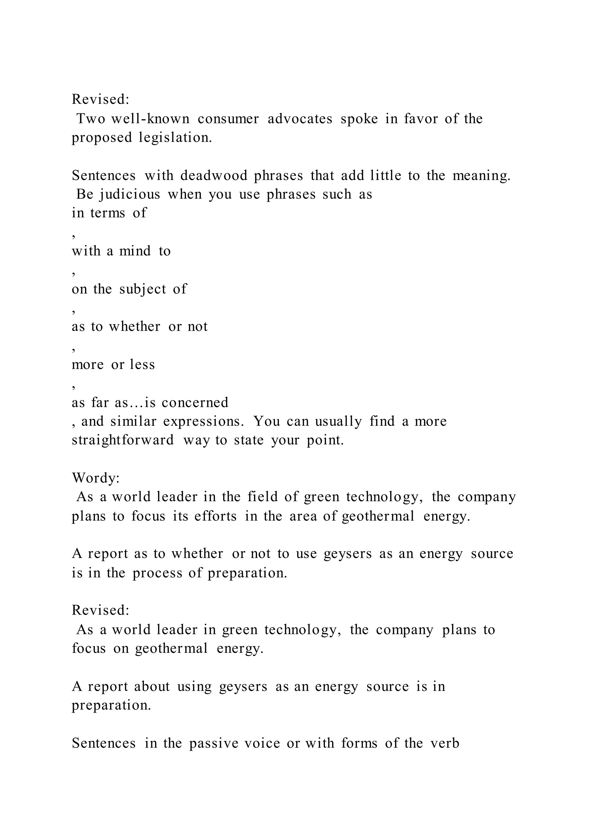 Revised:
Two well-known consumer advocates spoke in favor of the
proposed legislation.
Sentences with deadwood phrases that add little to the meaning.
Be judicious when you use phrases such as
in terms of
,
with a mind to
,
on the subject of
,
as to whether or not
,
more or less
,
as far as…is concerned
, and similar expressions. You can usually find a more
straightforward way to state your point.
Wordy:
As a world leader in the field of green technology, the company
plans to focus its efforts in the area of geothermal energy.
A report as to whether or not to use geysers as an energy source
is in the process of preparation.
Revised:
As a world leader in green technology, the company plans to
focus on geothermal energy.
A report about using geysers as an energy source is in
preparation.
Sentences in the passive voice or with forms of the verb
 