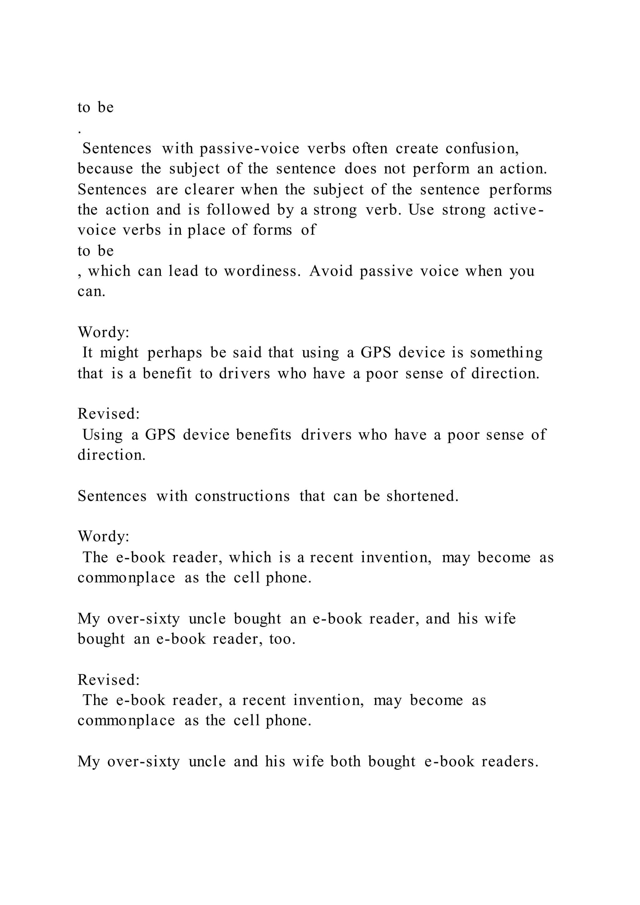 to be
.
Sentences with passive-voice verbs often create confusion,
because the subject of the sentence does not perform an action.
Sentences are clearer when the subject of the sentence performs
the action and is followed by a strong verb. Use strong active-
voice verbs in place of forms of
to be
, which can lead to wordiness. Avoid passive voice when you
can.
Wordy:
It might perhaps be said that using a GPS device is something
that is a benefit to drivers who have a poor sense of direction.
Revised:
Using a GPS device benefits drivers who have a poor sense of
direction.
Sentences with constructions that can be shortened.
Wordy:
The e-book reader, which is a recent invention, may become as
commonplace as the cell phone.
My over-sixty uncle bought an e-book reader, and his wife
bought an e-book reader, too.
Revised:
The e-book reader, a recent invention, may become as
commonplace as the cell phone.
My over-sixty uncle and his wife both bought e-book readers.
 