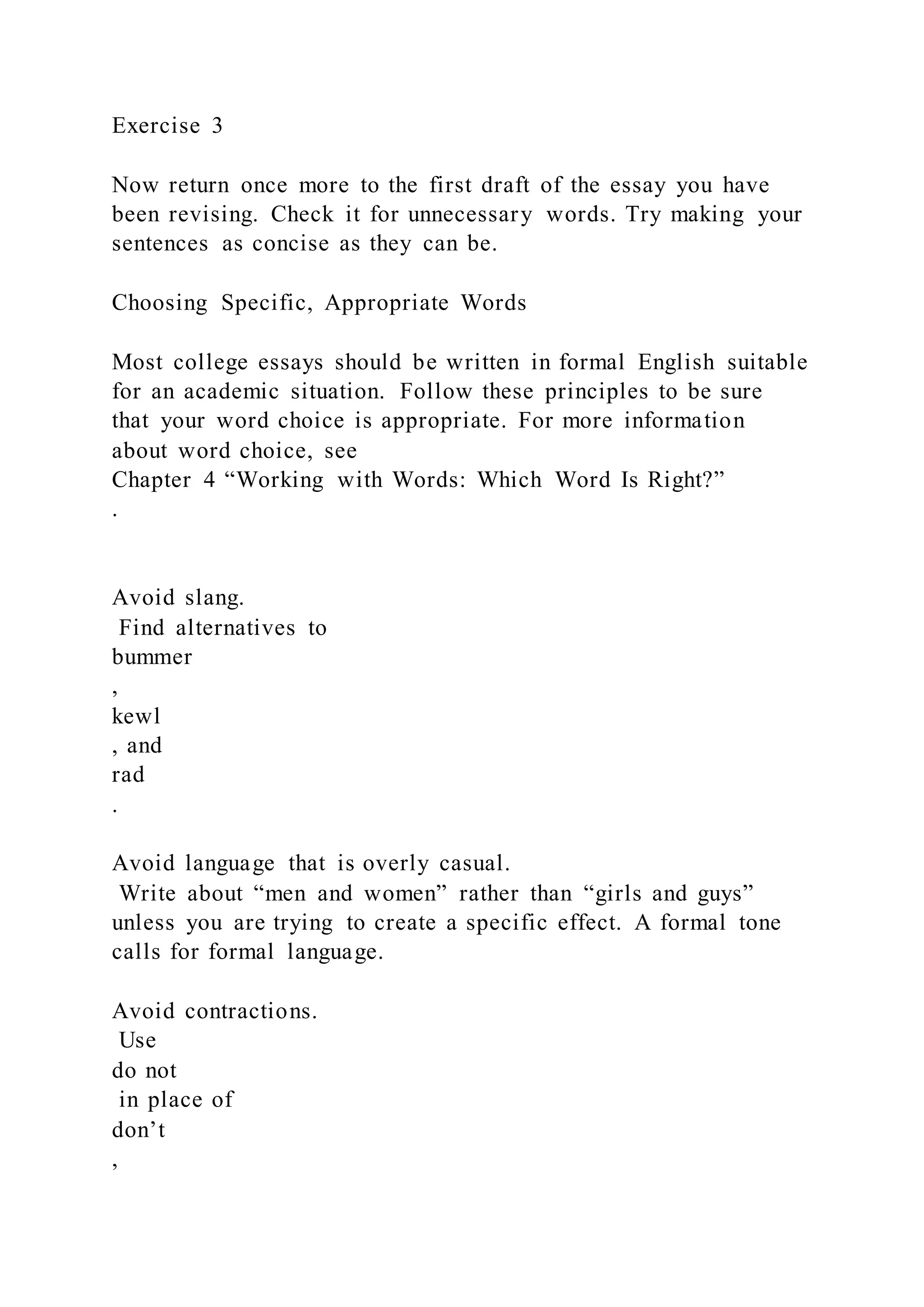 Exercise 3
Now return once more to the first draft of the essay you have
been revising. Check it for unnecessary words. Try making your
sentences as concise as they can be.
Choosing Specific, Appropriate Words
Most college essays should be written in formal English suitable
for an academic situation. Follow these principles to be sure
that your word choice is appropriate. For more information
about word choice, see
Chapter 4 “Working with Words: Which Word Is Right?”
.
Avoid slang.
Find alternatives to
bummer
,
kewl
, and
rad
.
Avoid language that is overly casual.
Write about “men and women” rather than “girls and guys”
unless you are trying to create a specific effect. A formal tone
calls for formal language.
Avoid contractions.
Use
do not
in place of
don’t
,
 