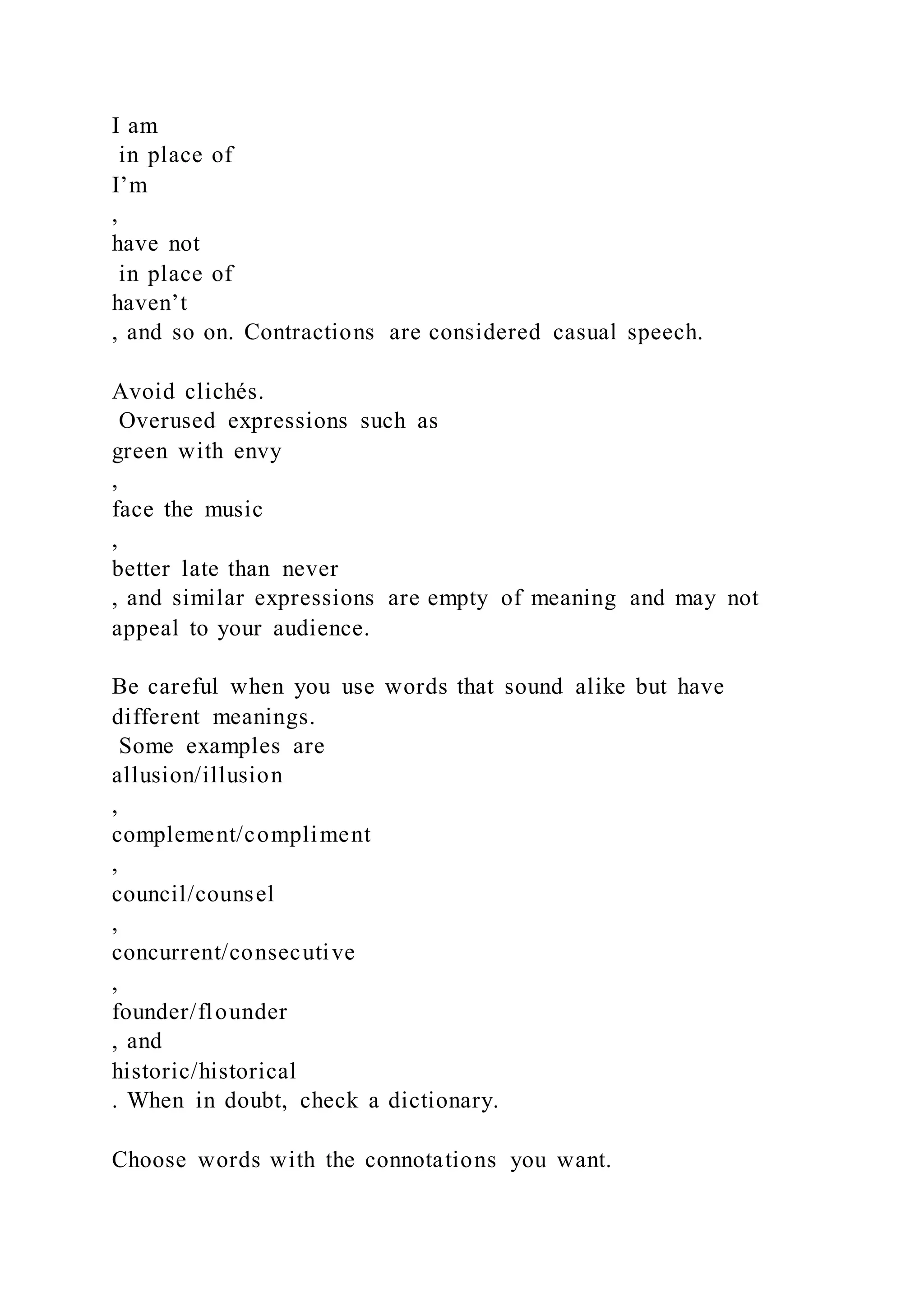 I am
in place of
I’m
,
have not
in place of
haven’t
, and so on. Contractions are considered casual speech.
Avoid clichés.
Overused expressions such as
green with envy
,
face the music
,
better late than never
, and similar expressions are empty of meaning and may not
appeal to your audience.
Be careful when you use words that sound alike but have
different meanings.
Some examples are
allusion/illusion
,
complement/compliment
,
council/counsel
,
concurrent/consecutive
,
founder/flounder
, and
historic/historical
. When in doubt, check a dictionary.
Choose words with the connotations you want.
 