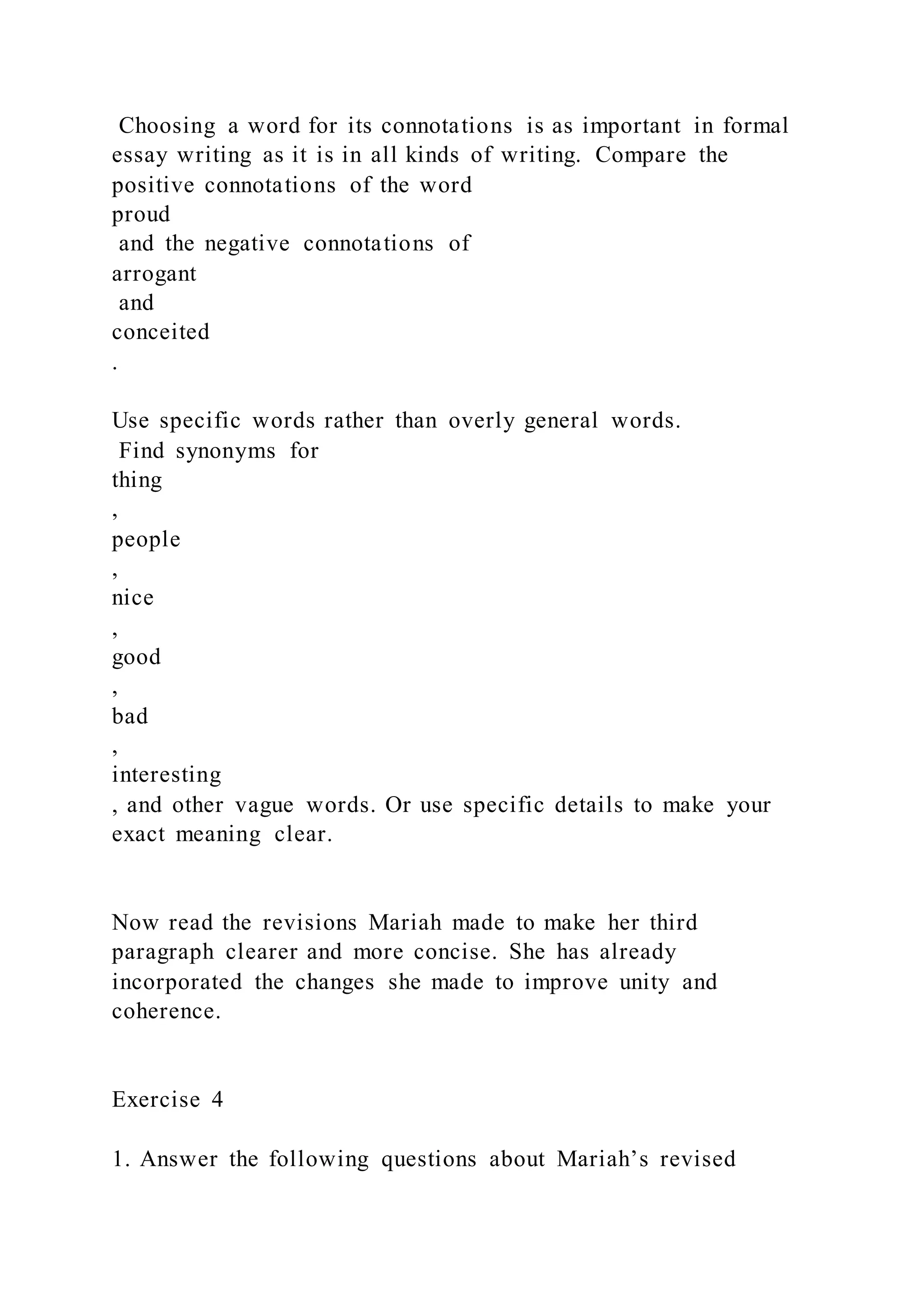 Choosing a word for its connotations is as important in formal
essay writing as it is in all kinds of writing. Compare the
positive connotations of the word
proud
and the negative connotations of
arrogant
and
conceited
.
Use specific words rather than overly general words.
Find synonyms for
thing
,
people
,
nice
,
good
,
bad
,
interesting
, and other vague words. Or use specific details to make your
exact meaning clear.
Now read the revisions Mariah made to make her third
paragraph clearer and more concise. She has already
incorporated the changes she made to improve unity and
coherence.
Exercise 4
1. Answer the following questions about Mariah’s revised
 