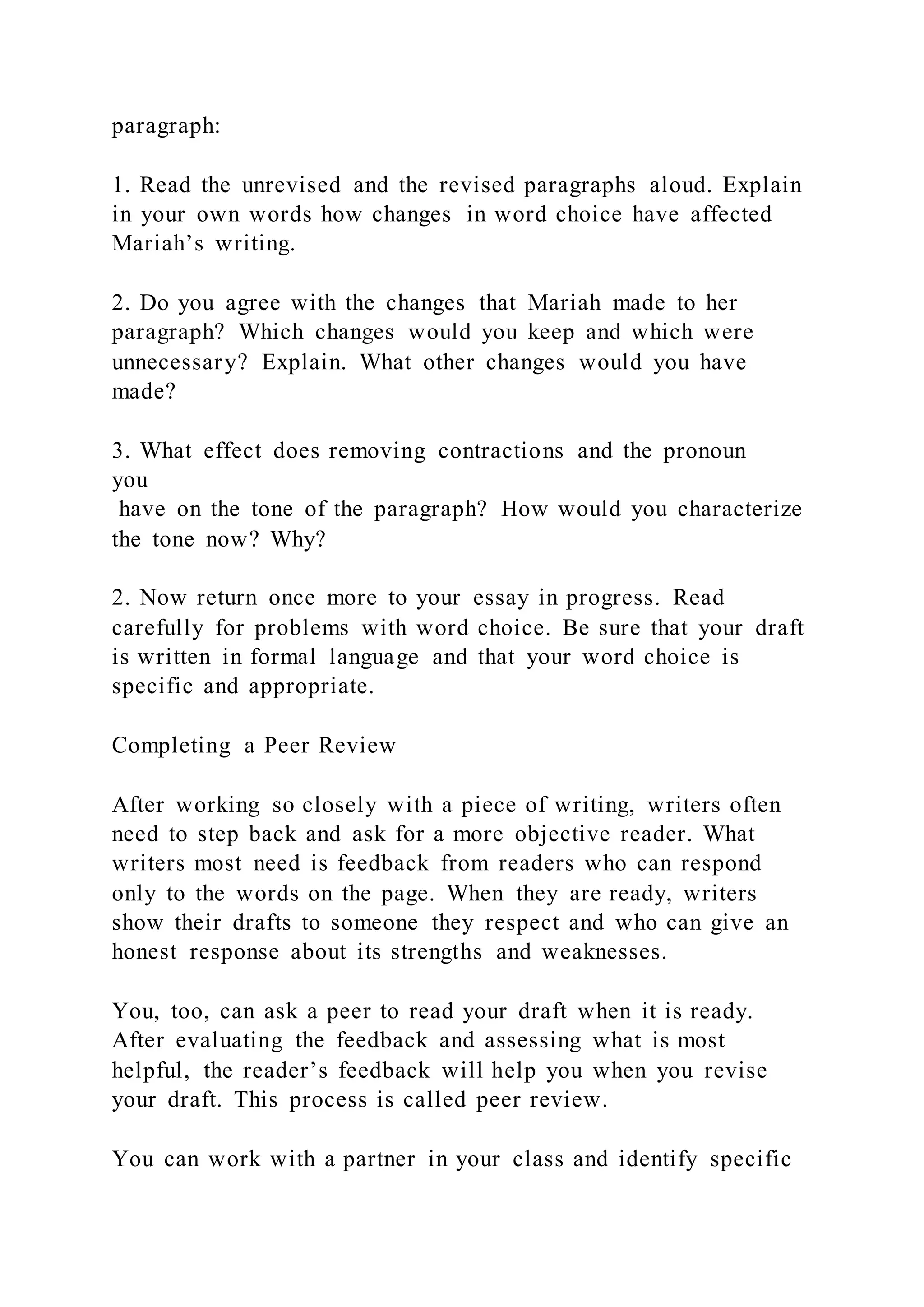 paragraph:
1. Read the unrevised and the revised paragraphs aloud. Explain
in your own words how changes in word choice have affected
Mariah’s writing.
2. Do you agree with the changes that Mariah made to her
paragraph? Which changes would you keep and which were
unnecessary? Explain. What other changes would you have
made?
3. What effect does removing contractions and the pronoun
you
have on the tone of the paragraph? How would you characterize
the tone now? Why?
2. Now return once more to your essay in progress. Read
carefully for problems with word choice. Be sure that your draft
is written in formal language and that your word choice is
specific and appropriate.
Completing a Peer Review
After working so closely with a piece of writing, writers often
need to step back and ask for a more objective reader. What
writers most need is feedback from readers who can respond
only to the words on the page. When they are ready, writers
show their drafts to someone they respect and who can give an
honest response about its strengths and weaknesses.
You, too, can ask a peer to read your draft when it is ready.
After evaluating the feedback and assessing what is most
helpful, the reader’s feedback will help you when you revise
your draft. This process is called peer review.
You can work with a partner in your class and identify specific
 