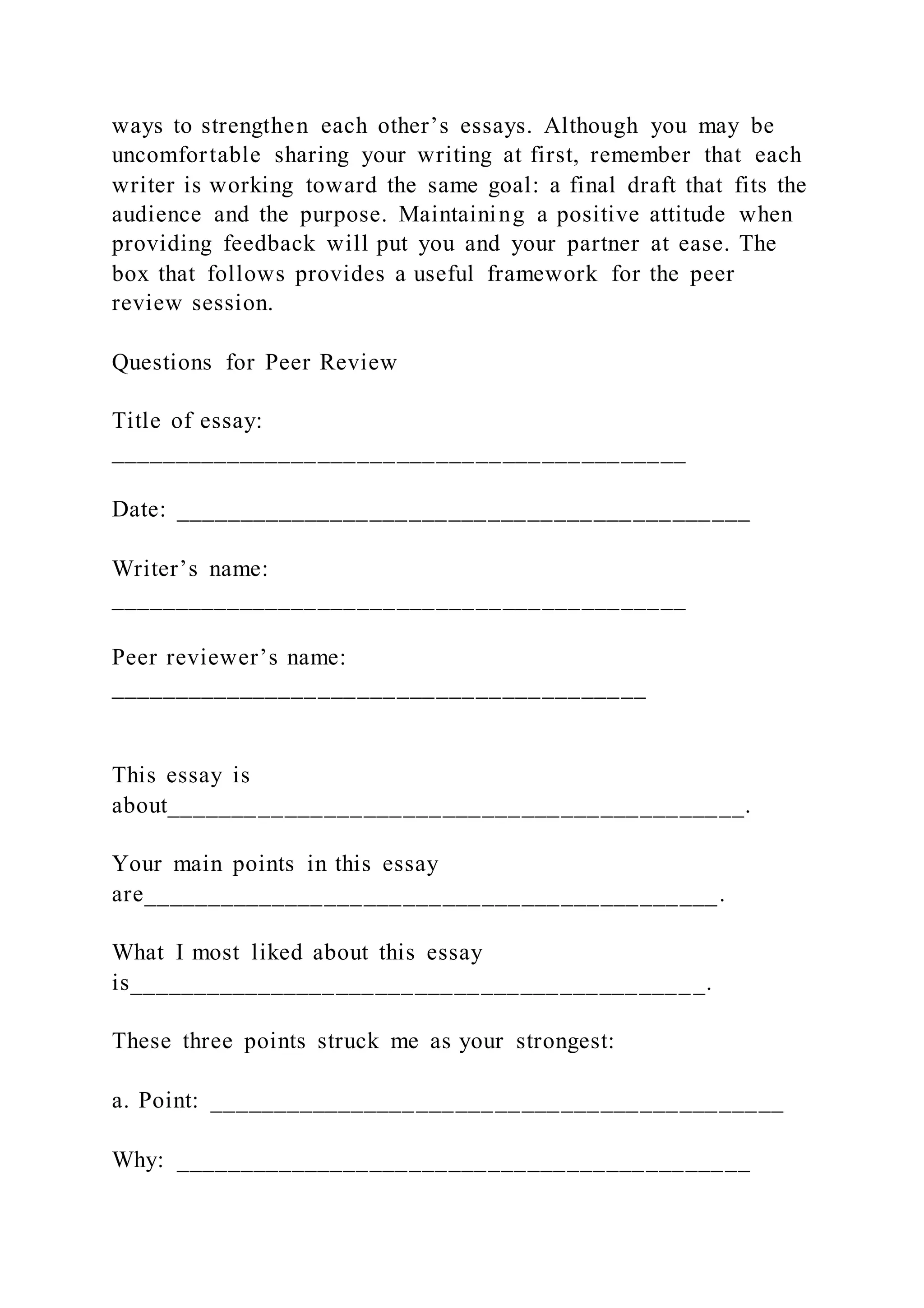 ways to strengthen each other’s essays. Although you may be
uncomfortable sharing your writing at first, remember that each
writer is working toward the same goal: a final draft that fits the
audience and the purpose. Maintaining a positive attitude when
providing feedback will put you and your partner at ease. The
box that follows provides a useful framework for the peer
review session.
Questions for Peer Review
Title of essay:
____________________________________________
Date: ____________________________________________
Writer’s name:
____________________________________________
Peer reviewer’s name:
_________________________________________
This essay is
about____________________________________________.
Your main points in this essay
are____________________________________________.
What I most liked about this essay
is____________________________________________.
These three points struck me as your strongest:
a. Point: ____________________________________________
Why: ____________________________________________
 
