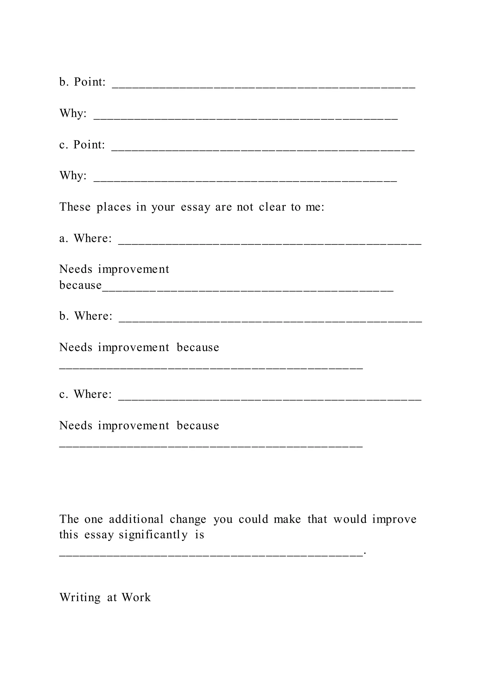 b. Point: ____________________________________________
Why: ____________________________________________
c. Point: ____________________________________________
Why: ____________________________________________
These places in your essay are not clear to me:
a. Where: ____________________________________________
Needs improvement
because__________________________________________
b. Where: ____________________________________________
Needs improvement because
____________________________________________
c. Where: ____________________________________________
Needs improvement because
____________________________________________
The one additional change you could make that would improve
this essay significantly is
____________________________________________.
Writing at Work
 
